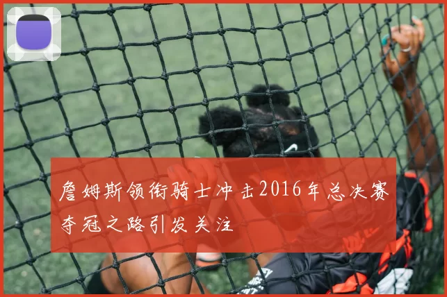 詹姆斯领衔骑士冲击2016年总决赛夺冠之路引发关注