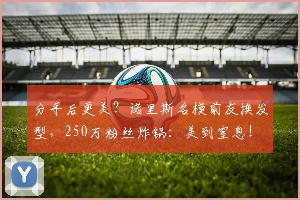 分手后更美？诺里斯名模前友换发型，250万粉丝炸锅：美到窒息！