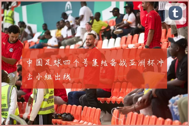 中国足球四个号集结备战亚洲杯冲击小组出线