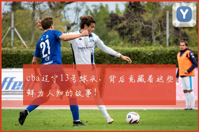 cba辽宁13号球衣，背后竟藏着这些鲜为人知的故事！