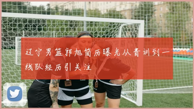 辽宁男篮郭旭简历曝光从青训到一线队经历引关注