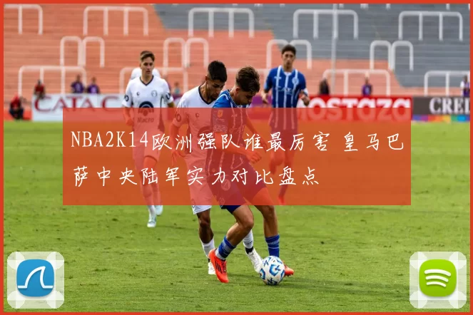 NBA2K14欧洲强队谁最厉害 皇马巴萨中央陆军实力对比盘点
