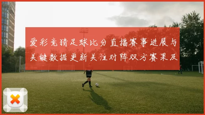 爱彩竞猜足球比分直播赛事进展与关键数据更新关注对阵双方赛果及影响