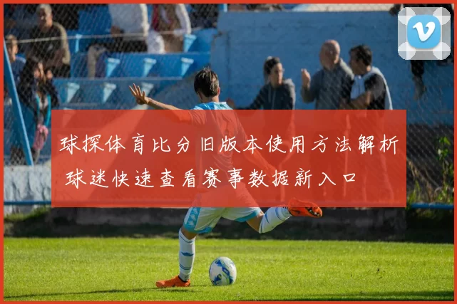 球探体育比分旧版本使用方法解析 球迷快速查看赛事数据新入口