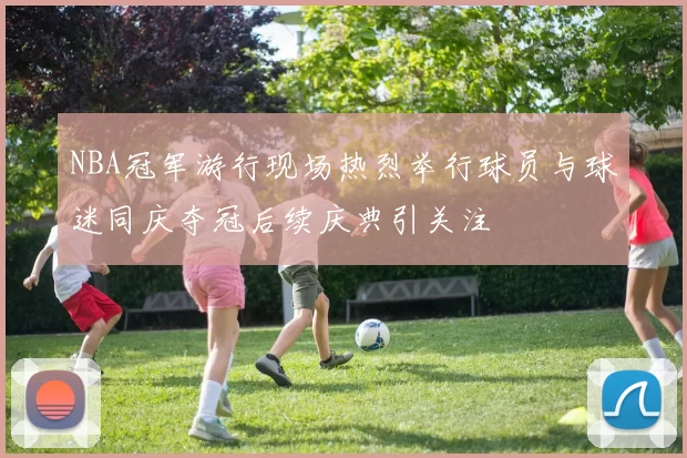 NBA冠军游行现场热烈举行球员与球迷同庆夺冠后续庆典引关注