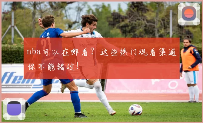 nba可以在哪看？这些热门观看渠道你不能错过！