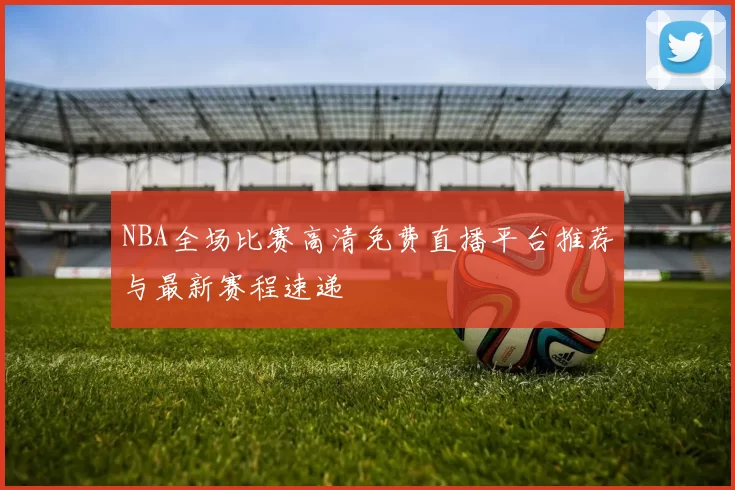 NBA全场比赛高清免费直播平台推荐与最新赛程速递
