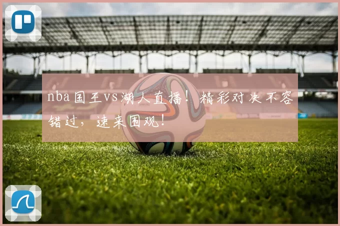 nba国王vs湖人直播！精彩对决不容错过，速来围观！