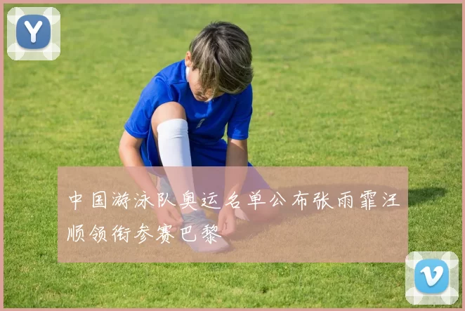 中国游泳队奥运名单公布张雨霏汪顺领衔参赛巴黎