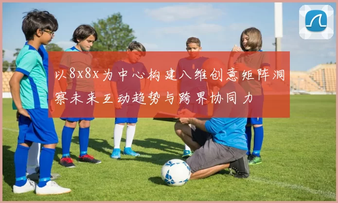 以8x8x为中心构建八维创意矩阵洞察未来互动趋势与跨界协同力