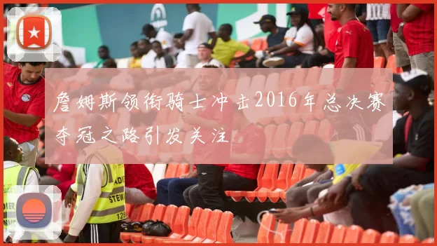 詹姆斯领衔骑士冲击2016年总决赛夺冠之路引发关注