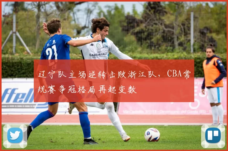 辽宁队主场逆转击败浙江队，CBA常规赛争冠格局再起变数