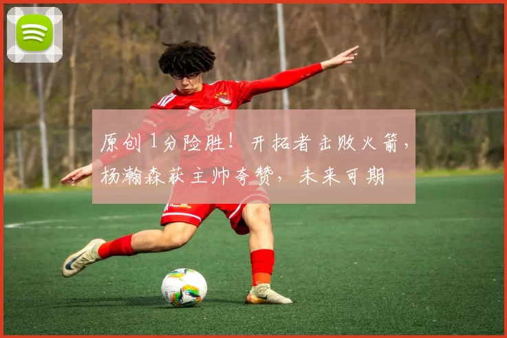 原创 1分险胜！开拓者击败火箭，杨瀚森获主帅夸赞，未来可期