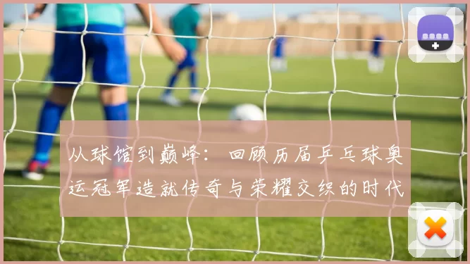 从球馆到巅峰：回顾历届乒乓球奥运冠军造就传奇与荣耀交织的时代记忆