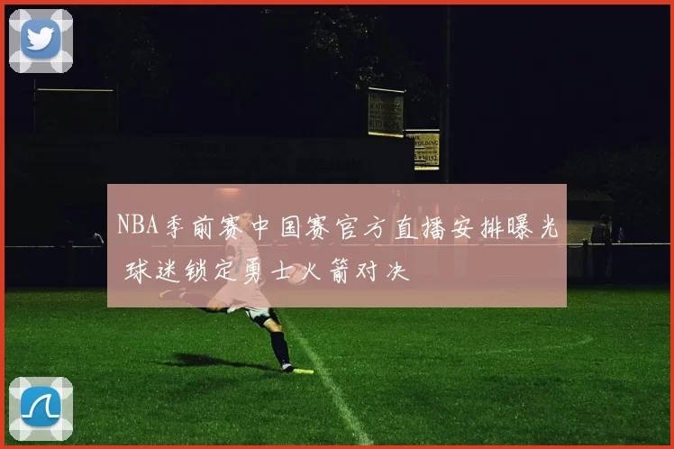 NBA季前赛中国赛官方直播安排曝光 球迷锁定勇士火箭对决