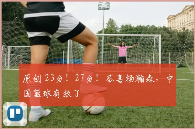 原创 23分！27分！恭喜杨瀚森，中国篮球有救了