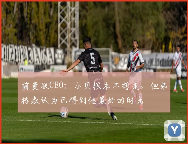 前曼联CEO:小贝根本不想走,但弗格森认为已得到他最好的时光