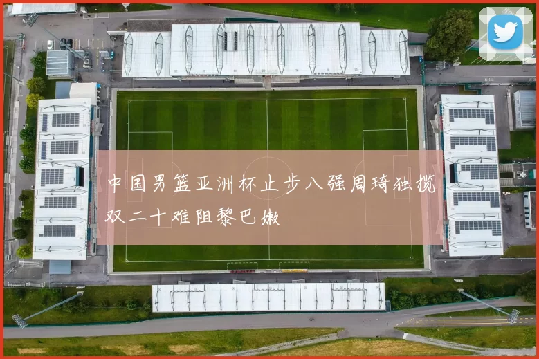 中国男篮亚洲杯止步八强周琦独揽双二十难阻黎巴嫩