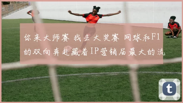 你来大师赛 我去大奖赛 网球和F1的双向奔赴藏着IP营销届最大的流量密码
