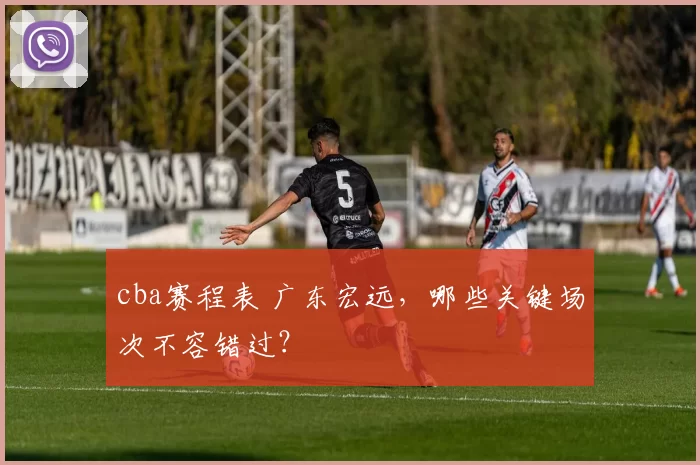 cba赛程表 广东宏远，哪些关键场次不容错过？