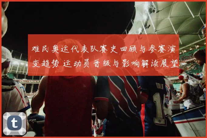 难民奥运代表队赛史回顾与参赛演变趋势 运动员晋级与影响解读展望