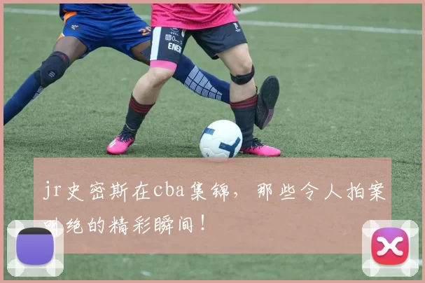 jr史密斯在cba集锦，那些令人拍案叫绝的精彩瞬间！