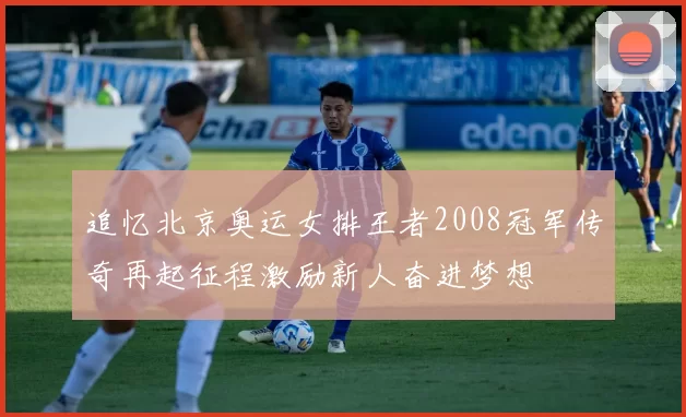 追忆北京奥运女排王者2008冠军传奇再起征程激励新人奋进梦想