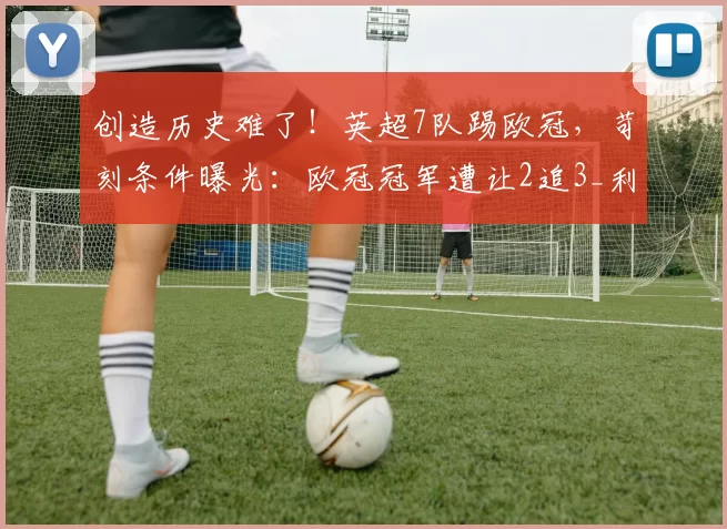 创造历史难了！英超7队踢欧冠，苛刻条件曝光：欧冠冠军遭让2追3_利物浦_赛季_阿森纳