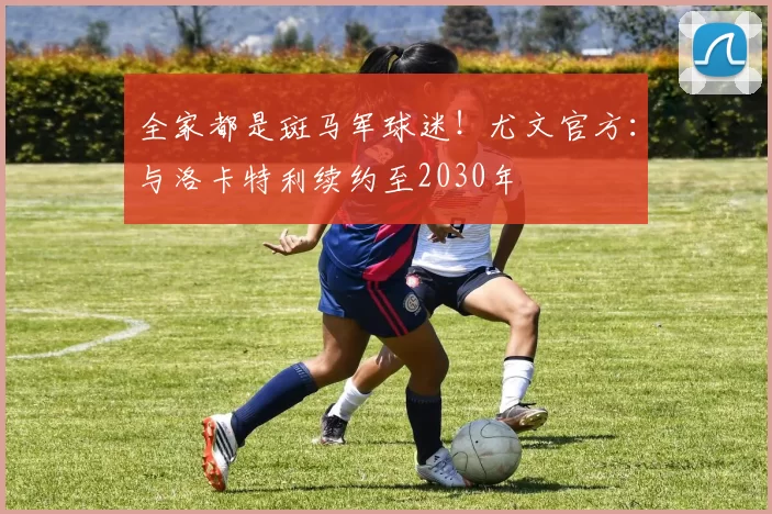 全家都是斑马军球迷！尤文官方：与洛卡特利续约至2030年