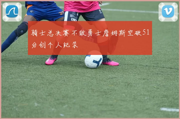 骑士总决赛不敌勇士詹姆斯空砍51分创个人纪录