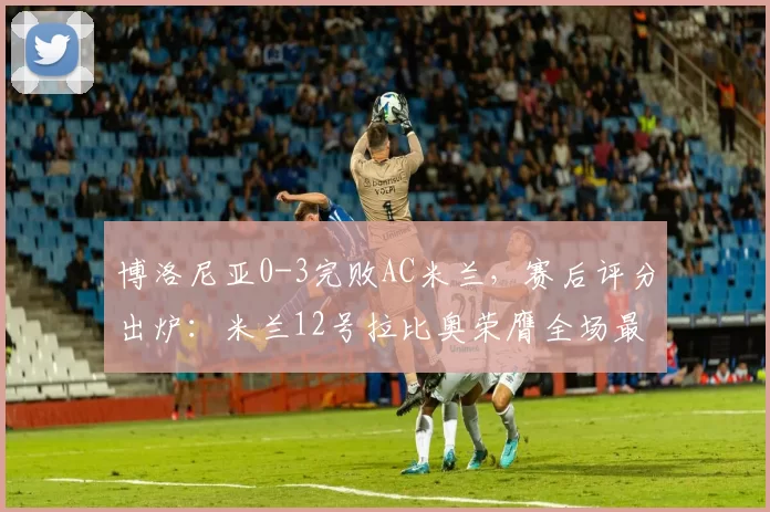 博洛尼亚0-3完败AC米兰，赛后评分出炉：米兰12号拉比奥荣膺全场最佳_球员_比赛_整体表现