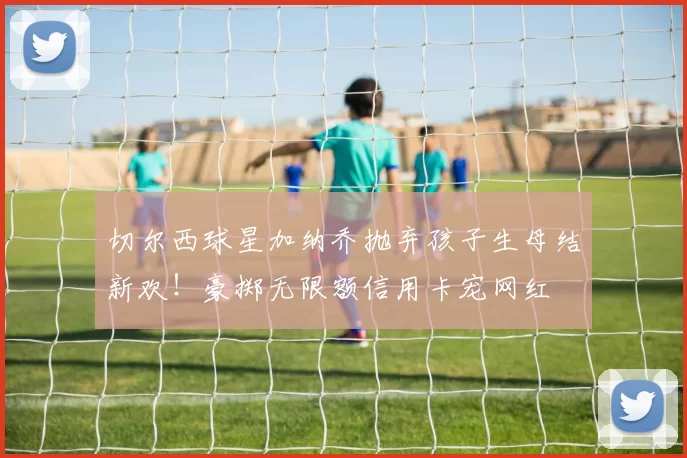 切尔西球星加纳乔抛弃孩子生母结新欢！豪掷无限额信用卡宠网红