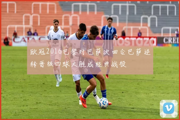 欧冠2016巴黎对巴萨次回合巴萨逆转晋级四球大胜成经典战役