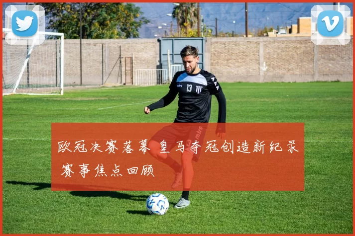 欧冠决赛落幕 皇马夺冠创造新纪录 赛事焦点回顾