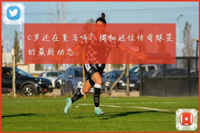 c罗还在皇马吗？揭秘这位传奇球星的最新动态