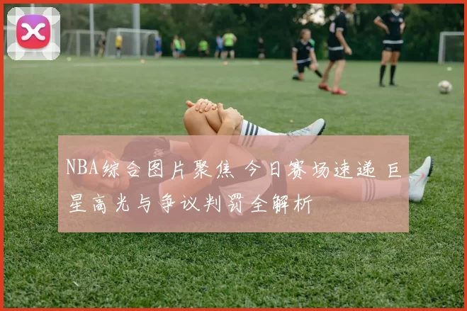 NBA综合图片聚焦 今日赛场速递 巨星高光与争议判罚全解析