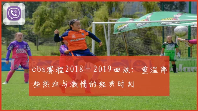 cba赛程2018 - 2019回放：重温那些热血与激情的经典时刻