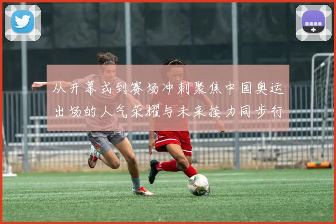 从开幕式到赛场冲刺聚焦中国奥运出场的人气荣耀与未来接力同步行