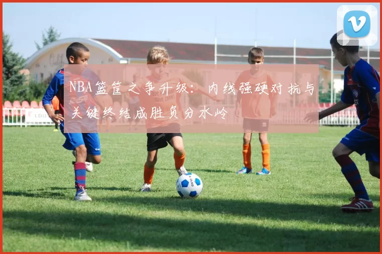 NBA篮筐之争升级：内线强硬对抗与关键终结成胜负分水岭