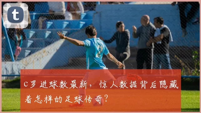 c罗进球数最新，惊人数据背后隐藏着怎样的足球传奇？